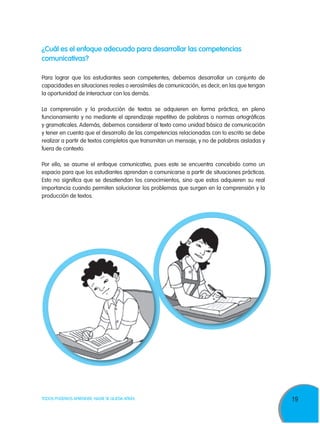 19TODOS PODEMOS APRENDER, NADIE SE QUEDA ATRÁS
¿Cuál es el enfoque adecuado para desarrollar las competencias
comunicativas?
Para lograr que los estudiantes sean competentes, debemos desarrollar un conjunto de
capacidades en situaciones reales o verosímiles de comunicación, es decir, en las que tengan
la oportunidad de interactuar con los demás.
La comprensión y la producción de textos se adquieren en forma práctica, en pleno
funcionamiento y no mediante el aprendizaje repetitivo de palabras o normas ortográficas
y gramaticales. Además, debemos considerar al texto como unidad básica de comunicación
y tener en cuenta que el desarrollo de las competencias relacionadas con lo escrito se debe
realizar a partir de textos completos que transmitan un mensaje, y no de palabras aisladas y
fuera de contexto.
Por ello, se asume el enfoque comunicativo, pues este se encuentra concebido como un
espacio para que los estudiantes aprendan a comunicarse a partir de situaciones prácticas.
Esto no significa que se desatiendan los conocimientos, sino que estos adquieren su real
importancia cuando permiten solucionar los problemas que surgen en la comprensión y la
producción de textos.
 