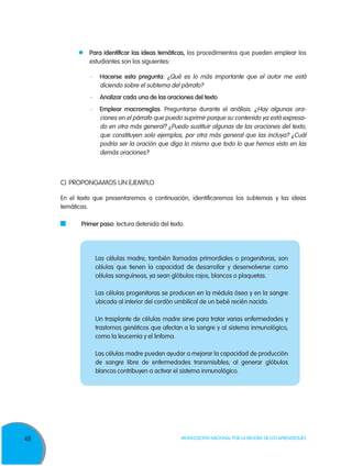 48 Movilización Nacional por la Mejora de los Aprendizajes
	 Para identificar las ideas temáticas, los procedimientos que pueden emplear los
estudiantes son los siguientes:
-	 Hacerse esta pregunta: ¿Qué es lo más importante que el autor me está
diciendo sobre el subtema del párrafo?
-	 Analizar cada una de las oraciones del texto.
-	 Emplear macrorreglas. Preguntarse durante el análisis: ¿Hay algunas ora­
ciones en el párrafo que puedo suprimir porque su contenido ya está expresa­
do en otra más general? ¿Puedo sustituir algunas de las oraciones del texto,
que constituyen solo ejemplos, por otra más general que las incluya? ¿Cuál
podría ser la oración que diga lo mismo que todo lo que hemos visto en las
demás ora­ciones?
C)	PROPONGAMOS UN EJEMPLO
En el texto que presentaremos a continuación, identificaremos los subtemas y las ideas
temáticas.
	 Primer paso: lectura detenida del texto.
Las células madre, también llamadas primordiales o progenitoras, son
células que tienen la capacidad de desarrollar y desenvolverse como
células sanguíneas, ya sean glóbulos rojos, blancos o plaquetas.
Las células progenitoras se producen en la médula ósea y en la sangre
ubicada al interior del cordón umbilical de un bebé recién nacido.
Un trasplante de células madre sirve para tratar varias enfermedades y
trastornos genéticos que afectan a la sangre y al sistema inmunológico,
como la leucemia y el linfoma.
Las células madre pueden ayudar a mejorar la capacidad de producción
de sangre libre de enfermedades transmisibles; al generar glóbulos
blancos contribuyen a activar el sistema inmunológico.
 