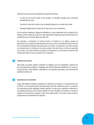 69TODOS PODEMOS APRENDER, NADIE SE QUEDA ATRÁS
	Observemos que hemos subrayado los siguientes hechos:
-	Un día se me ocurrió imitar a don Aurelio, un abuelito renegón que caminaba
arrastrando los pies.
-	Comencé a tirar de la cobra, que se deslizó despacio en medio de la calle.
-	Destapé rápidamente el cesto de la ropa sucia y me metí dentro.
	De los hechos anteriores, debemos identificar el más importante en el contexto de la
historia. ¿Cómo sabemos cuál es el más importante? Aquel que tiene más vínculos con
la historia y que no puede dejar de estar ahí.
	 Por ejemplo, si extraemos el primer hecho, la historia no se afecta, porque el
desenlace no se relaciona directamente con él; es como un preámbulo para conocer
las características traviesas del personaje. En cambio, el segundo sí es clave, porque
si lo eliminamos, la historia ya no tiene sentido. Por este hecho, el niño se esconde
en el cesto, y por ello también se produce el desenlace. En conclusión, el hecho más
importante sobre el que se opinará es el segundo.
3 	 Analizamos el hecho
	 Esta parte se puede realizar mediante un diálogo con los estudiantes respecto de
las connotaciones positivas o negativas del hecho. Debemos identificar sus causas y
consecuencias, cómo afectan o benefician a los demás personajes, qué enseñanzas
podemos extraer, etc.
4 	 Expresamos el comentario
	Luego del análisis realizado, decidimos si estamos de acuerdo o en desacuerdo con
el hecho o el comportamiento del personaje. Para ello, debemos reunir un conjunto
de argumentos para respaldar nuestra opinión. En este caso, podríamos referirnos a
los posibles traumas de la señora debido al susto. También se tendría en cuenta el
respeto a las personas mayores, entre otros argumentos. Con todos estos insumos,
expresamos el comentario. Por ejemplo:
 