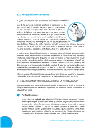 76 Movilización Nacional por la Mejora de los Aprendizajes
3.2.3	Redactamos textos narrativos
A)	¿QUÉ ENTENDEMOS POR REDACCIÓN DE TEXTOS NARRATIVOS?
Uno de los primeros contactos que tiene el estudiante con los
tipos de textos es el narrativo, debido a que son muy atractivos
por las historias que presentan. Estos hechos pueden ser
reales o fantásticos, con personajes humanos o con poderes
sobrenaturales que cautivan la atención. Este tipo de texto es muy
importante, pues frecuentemente constituye el primer eslabón para
fomentar el gusto por la lectura literaria.Así, cuentos, mitos, leyendas,
tradiciones, fábulas, etc., forman parte de las lecturas preferidas por
los estudiantes. Además, los textos narrativos también ocasionan las primeras aventuras
creativas de los niños, toda vez que estos tienen la tendencia lúdica a crear historias,
imaginar personajes, trasladarse fantásticamente a otros ambientes, etc.
La mejor manera de que el estudiante se dé cuenta de las características, la estructura y los
elementos de los textos narrativos es ponerse directamente en contacto con estos y tratar de
construirlos. Así se dará cuenta de que no hay texto narrativo sin un hecho que contar, el cual
ha de suceder irremediablemente en algún lugar real o imaginario. Asimismo, advertirá que
el acontecimiento requiere ciertos personajes animados o inanimados que lo producen y que
debe suceder en un tiempo determinado. La escritura de este tipo de textos también crea
conciencia de que es necesario empezar de algún modo, de que hace falta un problema que
desencadene los hechos y que la historia necesita un desenlace, el cual puede ser fatal o feliz.
Entonces, la redacción de estos textos, además del carácter lúdico que puede tener, desarrolla
la creatividad y permite construir conocimientos en el ejercicio mismo de la escritura.
B)	 ¿EN QUÉ CONSISTE LA ESTRATEGIA PARA REDACTAR UN TEXTO NARRATIVO?
Un escritor puede tener maneras distintas de escribir un cuento, una novela o, en general,
cualquier texto narrativo. En este trabajo seguiremos las etapas en las que se desarrolla la
producción de textos:
1 	 Planificación del texto
	 En esta etapa de la planificación, elegimos la historia que deseamos contar. Debe ser
atractiva para captar la atención del lector. Igualmente, elegimos el ambiente donde
sucederán los hechos, los personajes y la época en que se enmarcará la historia.
También debemos decidir a qué tipo de público se dirigirá el texto, de tal modo
que se utilice un registro y vocabulario adecuados. Algunos escritores estilan hacer
un esquema que representa la historia que piensan contar. Esto permite seguir una
secuencia y, si se la altera por razones de estilo, evita caer en contradicciones.
 
