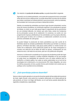 84 Movilización Nacional por la Mejora de los Aprendizajes
3 	 Con relación a la producción de textos escritos, se puede desarrollar lo siguiente:
	Siguiendo con el contexto planteado, como parte de la preparación de la comunidad
antes del inicio de las celebraciones, se puede desarrollar la producción de afiches
que inviten a participar en la fiesta patronal o que promocionen, entre los visitantes,
las bondades de la zona para promover el desarrollo turístico.
	Debido a la variedad de actividades que tienen lugar durante la festividad, muchas
veces de manera simultánea, es conveniente organizar a los estudiantes en grupos
de trabajo. La misión es que cada grupo haga un seguimiento de los pormenores
de una actividad diferente, de manera que entre todos cubran las incidencias
de los principales sucesos de la celebración. En ocasiones, se cuenta con una
programación impresa y distribuida por las autoridades o por los propios oferentes,
que puede guiar la tarea; de lo contrario, su elaboración constituirá una de las
primeras actividades de cada grupo.
	 Se puede trabajar la producción de textos periodísticos que den cuenta de la
festividad, desde las variadas posibilidades informativas que brindan sus diversos
géneros. Al finalizar esta labor, cada grupo podrá publicar su revista escolar con
motivo de la celebración. Dicha publicación podría ser de mayor envergadura si
reuniera una selección de los textos de todos los grupos, constituyendo así una
revista de aula; o de todas las secciones, para ser una publicación del grado.
	Asimismo, la información recopilada por los grupos de estudiantes puede dar lugar
a una presentación novedosa y creativa mediante infografías en las que pongan
en juego tanto sus habilidades de redacción como sus dotes artísticas para la
ilustración y el diseño gráfico, las cuales se verían potenciadas con el uso de las
tecnologías de la información y la comunicación (TIC). Estas infografías, así como
los afiches propuestos al inicio, pueden formar parte también de la revista que se
publique como resultado de las actividades.
4.2	 ¿Qué aprendizajes podemos desarrollar?
Vamos a ubicar nuestro ejemplo en una sección de primer grado de Secundaria de la provincia
de Huari, región Áncash, como parte de un proyecto relacionado con la fiesta patronal de
esta provincia, en honor a la Virgen del Rosario, con el cual hemos previsto desarrollar las
siguientes competencias y capacidades:
 
