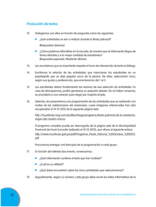 92 Movilización Nacional por la Mejora de los Aprendizajes
Producción de textos
12. 	Dialogamos con ellos en función de preguntas como las siguientes:
	 ¿Qué actividades se van a realizar durante la fiesta patronal?
	 (Respuestas diversas)
	 ¿Cómo podemos difundirlas en la escuela, de manera que la información llegue de
forma atractiva y a la mayor cantidad de estudiantes?
	 (Respuesta esperada: Mediante afiches).
13.	Les recordamos que es importante respetar el turno de intervención durante el diálogo.
14.	 Escribimos la relación de las actividades que mencionan los estudiantes en un
papelógrafo que se deja pegado cerca de la pizarra. De ellas, seleccionan cinco,
según sus gustos y preferencias, que enumeramos del 1 al 5.
15.	Los estudiantes deben fundamentar las razones de esa selección de actividades. En
caso de discrepancias, podría generarse un pequeño debate. De no haber consenso,
se procederá a una votación para elegir por mayoría simple.
16.	Además, les presentamos una programación de las actividades que se realizarán con
motivo de las celebraciones del aniversario, cuyas imágenes referenciales han sido
recuperadas el 10-12-2012 de la siguiente página web:
	 http://huarilindo.ning.com/profiles/blogs/programa-fiesta-patronal-de-la-santisima-
virgen-del-rosario-mama-
	 El programa completo puede ser descargado de la página web de la Municipalidad
Provincial de Huari (consulta realizada el 10-12-2012), que ofrece el siguiente enlace:
	 http://www.munihuari.gob.pe/pdf/Programa_Fiesta_Patronal_%20Octubre_%202012.
pdf
	 Procuramos entregar una fotocopia de la programación a cada grupo.
17.	 En función del referido documento, conversamos:
	 ¿Qué información contiene el texto que han recibido?
	 ¿Cuál es su utilidad?
	 ¿Qué datos encuentran sobre las cinco actividades que seleccionamos?
18.	 Seguidamente, según su número, cada grupo debe reunir los datos informativos de la
 