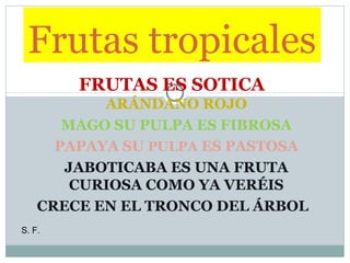 Frutas tropicales
FRUTAS ES SOTICA
ARÁNDANO ROJO
MAGO SU PULPA ES FIBROSA
PAPAYA SU PULPA ES PASTOSA
JABOTICABA ES UNA FRUTA
CURIOSA COMO YA VERÉIS
CRECE EN EL TRONCO DEL ÁRBOL
S. F.

 