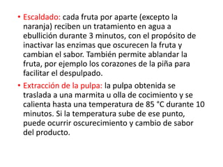 • Escaldado: cada fruta por aparte (excepto la
naranja) reciben un tratamiento en agua a
ebullición durante 3 minutos, con el propósito de
inactivar las enzimas que oscurecen la fruta y
cambian el sabor. También permite ablandar la
fruta, por ejemplo los corazones de la piña para
facilitar el despulpado.
• Extracción de la pulpa: la pulpa obtenida se
traslada a una marmita u olla de cocimiento y se
calienta hasta una temperatura de 85 °C durante 10
minutos. Si la temperatura sube de ese punto,
puede ocurrir oscurecimiento y cambio de sabor
del producto.
 