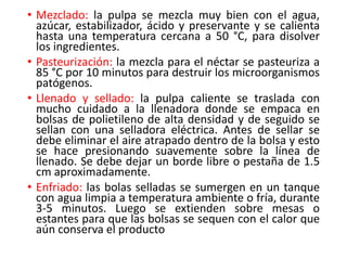 • Mezclado: la pulpa se mezcla muy bien con el agua,
azúcar, estabilizador, ácido y preservante y se calienta
hasta una temperatura cercana a 50 °C, para disolver
los ingredientes.
• Pasteurización: la mezcla para el néctar se pasteuriza a
85 °C por 10 minutos para destruir los microorganismos
patógenos.
• Llenado y sellado: la pulpa caliente se traslada con
mucho cuidado a la llenadora donde se empaca en
bolsas de polietileno de alta densidad y de seguido se
sellan con una selladora eléctrica. Antes de sellar se
debe eliminar el aire atrapado dentro de la bolsa y esto
se hace presionando suavemente sobre la línea de
llenado. Se debe dejar un borde libre o pestaña de 1.5
cm aproximadamente.
• Enfriado: las bolas selladas se sumergen en un tanque
con agua limpia a temperatura ambiente o fría, durante
3-5 minutos. Luego se extienden sobre mesas o
estantes para que las bolsas se sequen con el calor que
aún conserva el producto
 