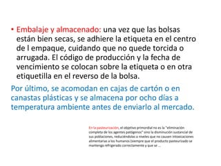 • Embalaje y almacenado: una vez que las bolsas
están bien secas, se adhiere la etiqueta en el centro
de l empaque, cuidando que no quede torcida o
arrugada. El código de producción y la fecha de
vencimiento se colocan sobre la etiqueta o en otra
etiquetilla en el reverso de la bolsa.
Por último, se acomodan en cajas de cartón o en
canastas plásticas y se almacena por ocho días a
temperatura ambiente antes de enviarlo al mercado.
En la pasteurización, el objetivo primordial no es la "eliminación
completa de los agentes patógenos" sino la disminución sustancial de
sus poblaciones, reduciéndolas a niveles que no causen intoxicaciones
alimentarias a los humanos (siempre que el producto pasteurizado se
mantenga refrigerado correctamente y que se ...
 