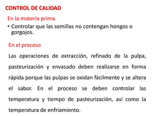 En la materia prima
• Controlar que las semillas no contengan hongos o
gorgojos.
CONTROL DE CALIDAD
En el proceso
Las operaciones de extracción, refinado de la pulpa,
pasteurización y envasado deben realizarse en forma
rápida porque las pulpas se oxidan fácilmente y se altera
el sabor. En el proceso se deben controlar las
temperatura y tiempo de pasteurización, así como la
temperatura de enfriamiento.
 