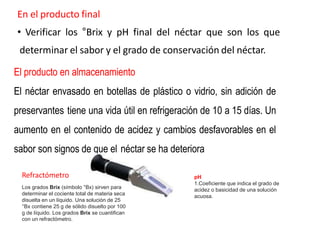 En el producto final
• Verificar los °Brix y pH final del néctar que son los que
determinar el sabor y el grado de conservación del néctar.
El producto en almacenamiento
El néctar envasado en botellas de plástico o vidrio, sin adición de
preservantes tiene una vida útil en refrigeración de 10 a 15 días. Un
aumento en el contenido de acidez y cambios desfavorables en el
sabor son signos de que el néctar se ha deteriora
Los grados Brix (símbolo °Bx) sirven para
determinar el cociente total de materia seca
disuelta en un líquido. Una solución de 25
°Bx contiene 25 g de sólido disuelto por 100
g de líquido. Los grados Brix se cuantifican
con un refractómetro.
Refractómetro pH
1.Coeficiente que indica el grado de
acidez o basicidad de una solución
acuosa.
 
