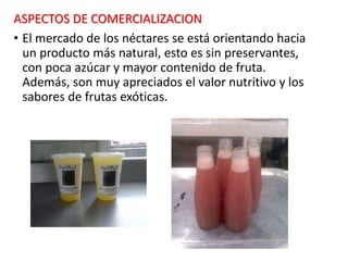 ASPECTOS DE COMERCIALIZACION
• El mercado de los néctares se está orientando hacia
un producto más natural, esto es sin preservantes,
con poca azúcar y mayor contenido de fruta.
Además, son muy apreciados el valor nutritivo y los
sabores de frutas exóticas.
 