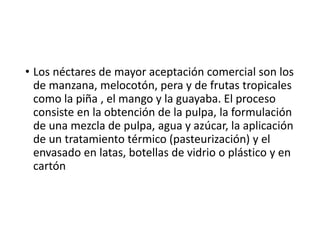 • Los néctares de mayor aceptación comercial son los
de manzana, melocotón, pera y de frutas tropicales
como la piña , el mango y la guayaba. El proceso
consiste en la obtención de la pulpa, la formulación
de una mezcla de pulpa, agua y azúcar, la aplicación
de un tratamiento térmico (pasteurización) y el
envasado en latas, botellas de vidrio o plástico y en
cartón
 