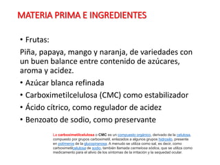 MATERIA PRIMA E INGREDIENTES
• Frutas:
Piña, papaya, mango y naranja, de variedades con
un buen balance entre contenido de azúcares,
aroma y acidez.
• Azúcar blanca refinada
• Carboximetilcelulosa (CMC) como estabilizador
• Ácido cítrico, como regulador de acidez
• Benzoato de sodio, como preservante
La carboximetilcelulosa o CMC es un compuesto orgánico, derivado de la celulosa,
compuesto por grupos carboximetil, enlazados a algunos grupos hidroxilo, presente
en polímeros de la glucopiranosa. A menudo se utiliza como sal, es decir, como
carboximetilcelulosa de sodio, también llamada carmelosa sódica, que se utiliza como
medicamento para el alivio de los síntomas de la irritación y la sequedad ocular.
 