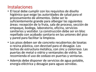 Instalaciones
• El local debe cumplir con los requisitos de diseño
higiénico que exige las autoridades de salud para el
procesamiento de alimentos. Debe ser lo
suficientemente grande para albergar las siguientes
áreas: recepción de la fruta, sala de proceso, sección de
empaque, bodega, laboratorio, oficina, servicios
sanitarios y vestidor. La construcción debe ser en bloc
repellado con acabado sanitario en las uniones del piso
y pared para facilitar la limpieza.
• Los pisos deben ser de concreto recubiertos de losetas
o resina plástica, con desnivel para el desagüe. Los
techos de estructura metálica, con zinc y cielorraso. Las
puertas de metal o vidrio y ventanales de vidrio. Se
recomienda el uso de cedazo en puertas y ventanas.
• Además debe disponer de servicios de agua potable,
energía eléctrica y desagüe para aguas servidas.
 