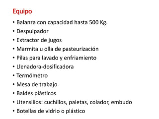 Equipo
• Balanza con capacidad hasta 500 Kg.
• Despulpador
• Extractor de jugos
• Marmita u olla de pasteurización
• Pilas para lavado y enfriamiento
• Llenadora-dosificadora
• Termómetro
• Mesa de trabajo
• Baldes plásticos
• Utensilios: cuchillos, paletas, colador, embudo
• Botellas de vidrio o plástico
 