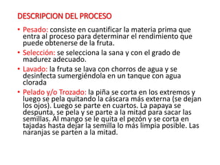 DESCRIPCION DEL PROCESO
• Pesado: consiste en cuantificar la materia prima que
entra al proceso para determinar el rendimiento que
puede obtenerse de la fruta.
• Selección: se selecciona la sana y con el grado de
madurez adecuado.
• Lavado: la fruta se lava con chorros de agua y se
desinfecta sumergiéndola en un tanque con agua
clorada
• Pelado y/o Trozado: la piña se corta en los extremos y
luego se pela quitando la cáscara más externa (se dejan
los ojos). Luego se parte en cuartos. La papaya se
despunta, se pela y se parte a la mitad para sacar las
semillas. Al mango se le quita el pezón y se corta en
tajadas hasta dejar la semilla lo más limpia posible. Las
naranjas se parten a la mitad.
 