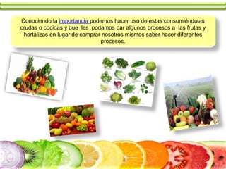 Conociendo la importancia podemos hacer uso de estas consumiéndolas
crudas o cocidas y que les podamos dar algunos procesos a las frutas y
hortalizas en lugar de comprar nosotros mismos saber hacer diferentes
procesos.
 