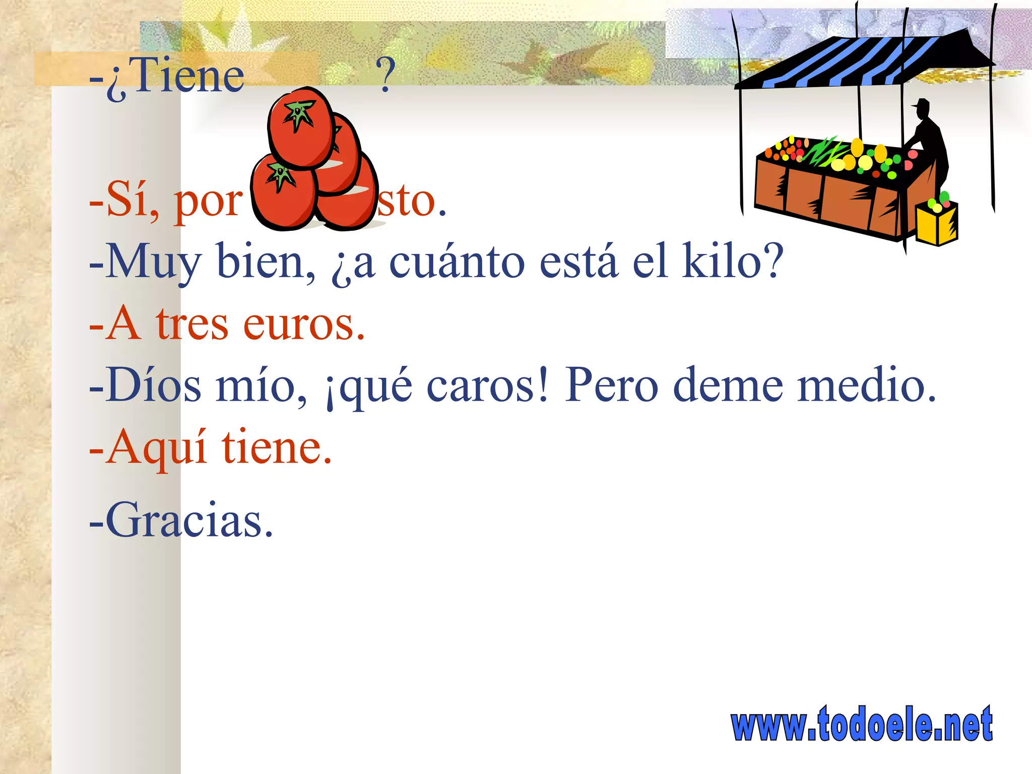 EN EL MERCADO: -¿Tiene ? -Sí, por supuesto . -Muy bien, ¿a cuánto está el kilo? -A tres euros. -Díos mío, ¡qué caros! Pero deme medio. -Aquí tiene. -Gracias.