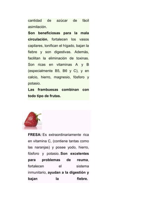 cantidad

de

azúcar

de

fácil

asimilación.
Son beneficiosas para la mala
circulación, fortalecen los vasos
capilares, tonifican el hígado, bajan la
fiebre y son digestivas. Además,
facilitan la eliminación de toxinas.
Son ricas en vitaminas A y B
(especialmente B5, B6 y C), y en
calcio, hierro, magnesio, fósforo y
potasio.
Las frambuesas combinan con
todo tipo de frutas.

FRESA: Es extraordinariamente rica
en vitamina C, (contiene tantas como
las naranjas) y posee yodo, hierro,
fósforo y potasio. Son excelentes
para

problemas

fortalecen

el

de

reuma,
sistema

inmunitario, ayudan a la digestión y
bajan

la

fiebre.

 