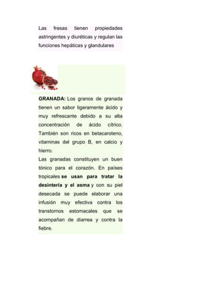 Las

fresas

tienen

propiedades

astringentes y diuréticas y regulan las
funciones hepáticas y glandulares

GRANADA: Los granos de granada
tienen un sabor ligeramente ácido y
muy refrescante debido a su alta
concentración

de

ácido

cítrico.

También son ricos en betacaroteno,
vitaminas del grupo B, en calcio y
hierro.
Las granadas constituyen un buen
tónico para el corazón. En países
tropicales se usan para tratar la
desintería y el asma y con su piel
desecada se puede elaborar una
infusión muy efectiva contra los
transtornos

estomacales

que

se

acompañan de diarrea y contra la
fiebre.

 