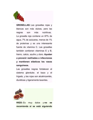 GROSELLAS: Las grosellas rojas y
blancas son más dulces, pero las
negras

son

más

nutritivas.

La grosella roja contiene un 87% de
agua, 7% de azúcares, menos de 1%
de proteínas y es una interesante
fuente de vitamina C. Las grosellas
también contienen vitaminas E y B,
hierro, calcio, azufre y cloro. Ayudan
a prevenir resfriados e infecciones
y mantienen elásticos los vasos
sanguíneos.
Las grosellas negras fortalecen el
sistema glandular, el bazo y el
hígado, y las rojas son alcalinizantés,
diuréticas y ligeramente laxantes.

HIGO: Es

muy

dulce

y no

se

recomienda si se está siguiendo

 