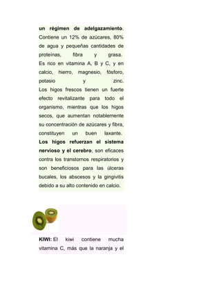 un régimen de adelgazamiento.
Contiene un 12% de azúcares, 80%
de agua y pequeñas cantidades de
proteínas,

fibra

y

grasa.

Es rico en vitamina A, B y C, y en
calcio,

hierro,

potasio

magnesio,
y

fósforo,
zinc.

Los higos frescos tienen un fuerte
efecto revitalizante

para todo el

organismo, mientras que los higos
secos, que aumentan notablemente
su concentración de azúcares y fibra,
constituyen

un

buen

laxante.

Los higos refuerzan el sistema
nervioso y el cerebro, son eficaces
contra los transtornos respiratorios y
son beneficiosos para las úlceras
bucales, los abscesos y la gingivitis
debido a su alto contenido en calcio.

KIWI: El

kiwi

contiene

mucha

vitamina C, más que la naranja y el

 