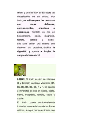 limón, y un solo kiwi al día cubre las
necesidades

de

un

adulto.

Por

tanto, es valioso para las personas
con

pocas

convalecientes,

defensas,
anémicas

o

anoréxicas. También es rico en
betacaroteno,
fósforo,

calcio,

potasio

magnesio,
y

sodio.

Los kiwis tienen una enzima que
disuelve

las

proteínas, facilita

la

digestión y ayuda a limpiar la
sangre del colesterol.

LIMON: El limón es rico en vitamina
C y también contiene vitaminas B1,
B2, B3, B5, B6, B8, K y P. En cuanto
a minerales es rico en calcio, cobre,
hierro, magnesio, fósforo, sodio y
azufre.
El

limón

posee

nutricionalmente

todas las características de las frutas
cítricas, aunque menos azúcares que

 