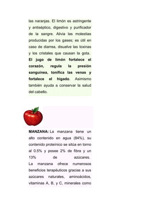las naranjas. El limón es astringente
y antiséptico, digestivo y purificador
de la sangre. Alivia las molestias
producidas por los gases; es útil en
caso de diarrea, disuelve las toxinas
y los cristales que causan la gota.
El jugo de limón fortalece el
corazón,

regula

la

presión

sanguínea, tonifica las venas y
fortalece

el

hígado.

Asimismo

también ayuda a conservar la salud
del cabello.

MANZANA: La manzana tiene un
alto contenido en agua (84%), su
contenido proteínico se sitúa en torno
al 0.5% y posee 2% de fibra y un
13%
La

de
manzana

azúcares.
ofrece

numerosos

beneficios terapéuticos gracias a sus
azúcares

naturales,

aminoácidos,

vitaminas A, B, y C, minerales como

 