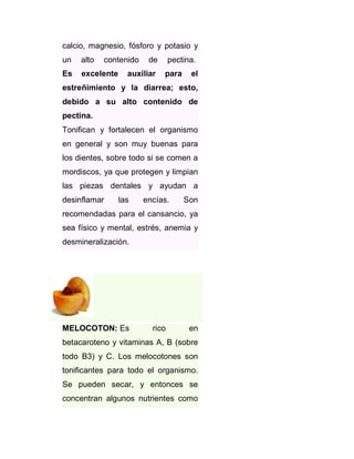 calcio, magnesio, fósforo y potasio y
un

alto

contenido

Es

excelente

de

auxiliar

pectina.
para

el

estreñimiento y la diarrea; esto,
debido a su alto contenido de
pectina.
Tonifican y fortalecen el organismo
en general y son muy buenas para
los dientes, sobre todo si se comen a
mordiscos, ya que protegen y limpian
las piezas dentales y ayudan a
desinflamar

las

encías.

Son

recomendadas para el cansancio, ya
sea físico y mental, estrés, anemia y
desmineralización.

MELOCOTON: Es

rico

en

betacaroteno y vitaminas A, B (sobre
todo B3) y C. Los melocotones son
tonificantes para todo el organismo.
Se pueden secar, y entonces se
concentran algunos nutrientes como

 