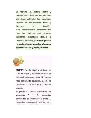 la vitamina A, fósforo,

hierro

y

también fibra. Los melocotones son
diuréticos, estimulan las glándulas,
facilitan

el

metabolismo

favorecen

la

renal

y

digestión.

Son especialmente recomendados
para las personas que padecen
trastornos

digestivos

debido

a

nervios y al estrés, y constituyen un
remedio efectivo para los síntomas
premenstruales y menopáusicos.

MELON: Puede llegar a contener un
93% de agua y su valor calórico es
extraordinariamente bajo. No posee
más del 5% de azúcares, 0.75% de
proteínas, 0.5% de fibra y 0.25% de
grasas.
Proporciona buenas cantidades de
vitaminas

A

y

C,

pequeñas

cantidades de vitaminas del grupo B,
minerales como potasio, calcio, cloro,

 