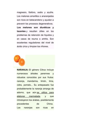 magnesio, fósforo, sodio y azufre.
Los melones amarillos o anaranjados
son ricos en betacaroteno y ayudan a
prevenir los procesos degenerativos.
Los melones son diuréticos y
laxantes y resultan útiles en los
problemas de retención de líquidos y
en casos de reuma o artritis. Son
excelentes reguladores del nivel de
ácido úrico y limpian los riñones.

NARANJA: El género Citrus incluye
numerosos

árboles

perennes

y

robustos conocidos por sus frutos:
naranja,

mandarina,

limón,

lima,

cidra, pomelo... Su antepasado fue
probablemente la naranja amarga de
adorno,

que

elaborar

aún se

mermelada,

utiliza
y

para
que

introdujeron los árabes, posiblemente
procedentes
Las

naranjas

de
son

China.
ricas

en

 