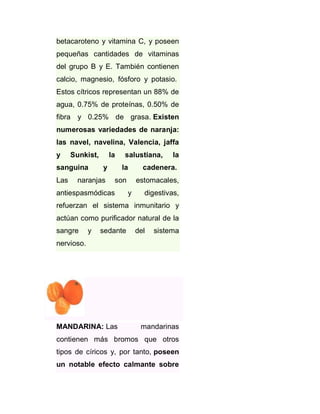 betacaroteno y vitamina C, y poseen
pequeñas cantidades de vitaminas
del grupo B y E. También contienen
calcio, magnesio, fósforo y potasio.
Estos cítricos representan un 88% de
agua, 0.75% de proteínas, 0.50% de
fibra y 0.25% de grasa. Existen
numerosas variedades de naranja:
las navel, navelina, Valencia, jaffa
y

Sunkist,

sanguina
Las

la

salustiana,

la

y

la

cadenera.

naranjas

son

estomacales,

antiespasmódicas

y

digestivas,

refuerzan el sistema inmunitario y
actúan como purificador natural de la
sangre

y

sedante

del

sistema

nervioso.

MANDARINA: Las

mandarinas

contienen más bromos que otros
tipos de círicos y, por tanto, poseen
un notable efecto calmante sobre

 