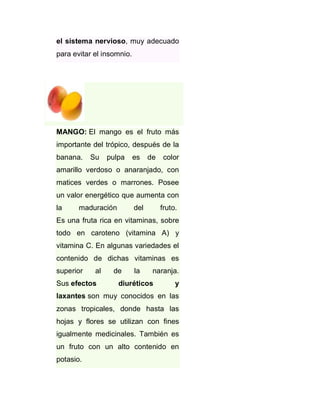 el sistema nervioso, muy adecuado
para evitar el insomnio.

MANGO: El mango es el fruto más
importante del trópico, después de la
banana.

Su

pulpa

es

de

color

amarillo verdoso o anaranjado, con
matices verdes o marrones. Posee
un valor energético que aumenta con
la

maduración

del

fruto.

Es una fruta rica en vitaminas, sobre
todo en caroteno (vitamina A) y
vitamina C. En algunas variedades el
contenido de dichas vitaminas es
superior

al

Sus efectos

de

la

naranja.

diuréticos

y

laxantes son muy conocidos en las
zonas tropicales, donde hasta las
hojas y flores se utilizan con fines
igualmente medicinales. También es
un fruto con un alto contenido en
potasio.

 