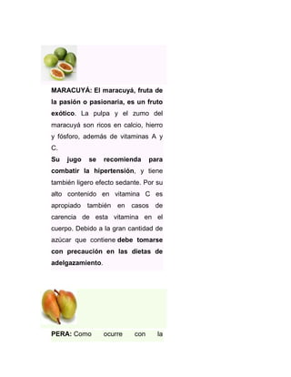 MARACUYÁ: El maracuyá, fruta de
la pasión o pasionaria, es un fruto
exótico. La pulpa y el zumo del
maracuyá son ricos en calcio, hierro
y fósforo, además de vitaminas A y
C.
Su

jugo

se

recomienda

para

combatir la hipertensión, y tiene
también ligero efecto sedante. Por su
alto contenido en vitamina C es
apropiado también en casos de
carencia de esta vitamina en el
cuerpo. Debido a la gran cantidad de
azúcar que contiene debe tomarse
con precaución en las dietas de
adelgazamiento.

PERA: Como

ocurre

con

la

 