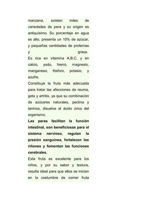 manzana,

existen

miles

de

variedades de pera y su origen es
antiquísimo. Su porcentaje en agua
es alto, presenta un 10% de azúcar,
y pequeñas cantidades de proteínas
y

grasa.

Es rica en vitamina A,B,C, y en
calcio,

yodo,

manganeso,

hierro,
fósforo,

magnesio,
potasio,

y

azufre.
Constituye la fruta más adecuada
para tratar las afecciones de reuma,
gota y artritis, ya que su combinación
de azúcares naturales, pectina y
taninos, disuelve el ácido úrico del
organismo.
Las

peras

facilitan

la

función

intestinal, son beneficiosas para el
sistema

nervioso,

regulan

la

presión sanguínea, fortalecen los
riñones y fomentan las funciones
cerebrales.
Esta fruta es excelente para los
niños, y por su sabor y textura,
resulta ideal para que ellos se inicien
en la costumbre de comer fruta

 