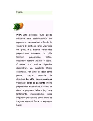 fresca.

PIÑA: Esta

deliciosa

fruta

puede

utilizarse para desintoxicación del
organismo, y es una buena fuente de
vitamina C, contiene varias vitaminas
del grupo B y algunas variedades
proporcionan
también

caroteno.

La

proporciona

piña
calcio,

magnesio, fósforo, potasio y sodio.
Contiene

una

(bromelina),

un

encima

digestiva

excelente

tónico

estomacal. Por tanto, es ideal como
postre

porque

estimula

la

digestión. La piña descongestiona
y alivia el dolor de garganta y tiene
propiedades antitérmicas. En caso de
dolor de garganta, beba el jugo muy
lentamente,

manteniéndolo

unos

segundos por toda la boca antes de
tragarlo, como si fuera un enjuague
bucal.

 