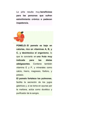 La
para

piña
las

resulta

muy beneficiosa

personas

que sufren

estreñimiento crónico o padecen
inapetencia.

POMELO: El pomelo es bajo en
calorías, rico en vitaminas A, B, y
C, y desintoxica el organismo, lo
que le convierte en una fruta muy
indicada

para

adelgazantes.

las

dietas

Contiene

también

vitamina E y P, y minerales como
calcio, hierro, magnesio, fósforo, y
potasio.
El pomelo fortalece los pulmones,
facilita la secreción de los jugos
gástricos y, si se toma en ayunas por
la mañana, actúa como diurético y
purificador de la sangre.

 