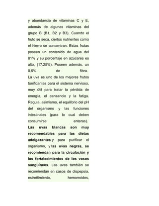 y abundancia de vitaminas C y E,
además de algunas vitaminas del
grupo B (B1, B2 y B3). Cuando el
fruto se seca, ciertos nutrientes como
el hierro se concentran. Estas frutas
poseen un contenido de agua del
81% y su porcentaje en azúcares es
alto, (17.25%). Poseen además, un
0.5%

de

fibra.

La uva es uno de los mejores frutos
tonificantes para el sistema nervioso,
muy útil para tratar la pérdida de
energía, el cansancio y la fatiga.
Regula, asimismo, el equilibrio del pH
del

organismo

intestinales

y

(para

las
lo

consumirse
Las

uvas

funciones

cual

deben

enteras).
blancas

son

muy

recomendables

para

las

dietas

adelgazantes y

para

purificar

el

organismo, y las uvas negras, se
recomiendan para la circulación y
los fortalecimientos de los vasos
sanguíneos. Las uvas también se
recomiendan en casos de dispepsia,
estreñimiento,

hemorroides,

 