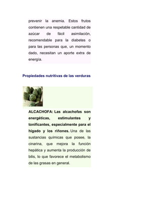 prevenir la anemia. Estos frutos
contienen una respetable cantidad de
azúcar

de

fácil

asimilación,

recomendable para la diabetes o
para las personas que, un momento
dado, necesitan un aporte extra de
energía.

Propiedades nutritivas de las verduras

ALCACHOFA: Las alcachofas son
energéticas,

estimulantes

y

tonificantes, especialmente para el
hígado y los riñones. Una de las
sustancias químicas que posee, la
cinarina,

que

mejora

la

función

hepática y aumenta la producción de
bilis, lo que favorece el metabolismo
de las grasas en general.

 