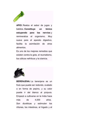 APIO: Realza el sabor de jugos y
batidos. Constituye
estupendo
remineraliza

para
el

un
los

tónico
nervios y

organismo.

Muy

suave para el aparato digestivo,
facilita

la

asimilación

de

otros

alimentos.
Es uno de los mejores remedios que
existen contra la gota, el reumatismo,
los cólicos nefríticos y la ictericia.

BERENJENA: La berenjena es un
fruto que puede ser redondo, ovalado
o en forma de pepino, y su color
puede ir del blanco al púrpura.
Empezó a cultivarse en la India hace
más

de

Son

diuréticas

4,000
y

años.

estimulan

los

riñones, los intestinos, el hígado y el

 