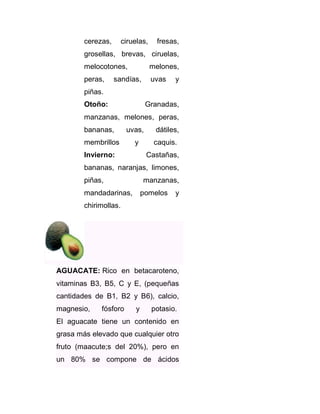 cerezas,

ciruelas,

fresas,

grosellas, brevas, ciruelas,
melocotones,

melones,

peras,

uvas

sandías,

y

piñas.
Otoño:

Granadas,

manzanas, melones, peras,
bananas,

uvas,

dátiles,

y

caquis.

membrillos
Invierno:

Castañas,

bananas, naranjas, limones,
piñas,

manzanas,

mandadarinas,

pomelos

y

chirimollas.

AGUACATE: Rico en betacaroteno,
vitaminas B3, B5, C y E, (pequeñas
cantidades de B1, B2 y B6), calcio,
magnesio,

fósforo

y

potasio.

El aguacate tiene un contenido en
grasa más elevado que cualquier otro
fruto (maacute;s del 20%), pero en
un 80% se compone de ácidos

 