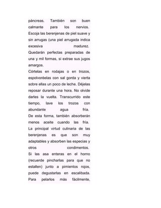 páncreas.

También

calmante

para

son

los

buen

nervios.

Escoja las berenjenas de piel suave y
sin arrugas (una piel arrugada indica
excesiva

madurez.

Quedarán perfectas preparadas de
una y mil formas, si extrae sus jugos
amargos.
Córtelas en rodajas o en trozos,
espolvoréelas con sal gorda y vierta
sobre ellas un poco de leche. Déjelas
reposar durante una hora. No olvide
darles la vuelta. Transcurrido este
tiempo,

lave

abundante

los

trozos

agua

con
fría.

De esta forma, también absorberán
menos

aceite

cuando

las

fría.

La principal virtud culinaria de las
berenjenas

es

que

son

muy

adaptables y absorben las especias y
otros

condimentos.

Si las asa enteras en el horno
(recuerde pincharlas para que no
estallen) junto a pimientos rojos,
puede degustarlas en escalibada.
Para

pelarlos

más

fácilmente,

 