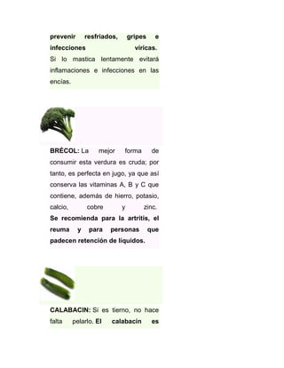 prevenir

resfriados,

gripes

infecciones

e

víricas.

Si lo mastica lentamente evitará
inflamaciones e infecciones en las
encías.

BRÉCOL: La

mejor

forma

de

consumir esta verdura es cruda; por
tanto, es perfecta en jugo, ya que así
conserva las vitaminas A, B y C que
contiene, además de hierro, potasio,
calcio,

cobre

y

zinc.

Se recomienda para la artritis, el
reuma

y

para

personas

que

padecen retención de líquidos.

CALABACIN: Si es tierno, no hace
falta

pelarlo. El

calabacín

es

 