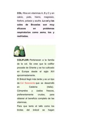 COL: Rica en vitaminas A, B y C y en
calcio,

yodo,

hierro,

magnesio,

fósforo, potasio y azufre. La col y las
coles

de

Bruselas

eficaces

son

en

muy

problemas

respiratorios como asma, tos y
resfriados.

COLIFLOR: Pertenecen a la familia
de la col. Se cree que la coliflor
procede de Oriente y se ha cultivado
en

Europa

desde

el

siglo

XVI

aproximadamente.
El Brécol llegó más tarde y es un tipo
de Col floreciente que se desarrolló
en

Calabria

Cómprelos

y

(Italia).

úselos

preferentemente

crudos,

frescos,
para

obtener el beneficio completo de las
vitaminas.
Para que tanto el tallo como los
brotes

del

brécol

se

hagan

 