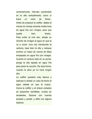 correctamente, hiérvalo poniéndolo
en la olla verticalmente, como si
fuera

un

ramo

de

flores.

Antes de preparar la coliflor, déjela al
menos en remojo durante media hora
en agua fría con vinagre, para que
quede

bien

limpia.

Para evitar el mal olor, añada un
chorrito de vinagre al agua en que la
va a cocer. Una vez introducida la
verdura, tape bien la olla y coloque
encima un trapo de cocina de felpa
empapado en agua fría con vinagre.
Cuando la verdura esté en su punto,
ponga la olla tapada en agua fría
para parar la cocción. De esta forma,
cuando la abra ya no hará ningún
olor.
La coliflor quedará más blanca y
sabrosa si añade un vaso de leche al
agua salada en que la cuece.
Coma la coliflor y el brécol cortados
en pequeños ramilletes, crudos en
ensaladas.

Sazone

con

nueves

picadas y perejil, y aliñe con alguna
especia.

 
