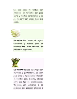 Los

dos

tipos

de

verdura

son

deliciosos en revoltillos con poca
carne y muchos condimentos y se
pueden servir con arroz o algún otro
cereal.

ENDIBIAS: Son fáciles de digerir,
lubricantes

y

buenas

para

los

intestinos. Son muy eficaces en
problemas digestivos.

ESPARRAGOS: Los espárragos son
diuréticos y purificadores. Se usan
para aliviar la hipertensión, retención
de líquidos, gota, toxemia, además
entre otro tipo de enfermedades.
Se aconsejan asimismo, a las
personas que padecen diabetes o

 