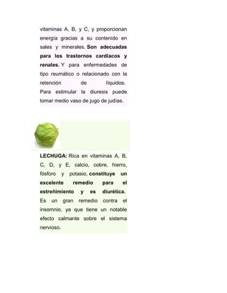 vitaminas A, B, y C, y proporcionan
energía gracias a su contenido en
sales y minerales. Son adecuadas
para los trastornos cardiacos y
renales. Y para enfermedades de
tipo reumático o relacionado con la
retención

de

líquidos.

Para estimular la diuresis puede
tomar medio vaso de jugo de judías.

LECHUGA: Rica en vitaminas A, B,
C, D, y E, calcio, cobre, hierro,
fósforo

y

excelente

potasio, constituye
remedio

estreñimiento
Es

un

gran

y

es

remedio

para

un
el

diurética.
contra

el

insomnio, ya que tiene un notable
efecto calmante sobre el sistema
nervioso.

 