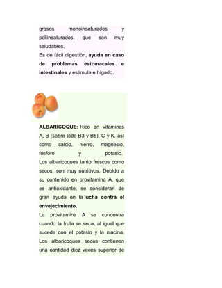 grasos

monoinsaturados

poliinsaturados,

que

son

y
muy

saludables.
Es de fácil digestión, ayuda en caso
de

problemas

estomacales

e

intestinales y estimula e hígado.

ALBARICOQUE: Rico en vitaminas
A, B (sobre todo B3 y B5), C y K, así
como

calcio,

fósforo

hierro,
y

magnesio,
potasio.

Los albaricoques tanto frescos como
secos, son muy nutritivos. Debido a
su contenido en provitamina A, que
es antioxidante, se consideran de
gran ayuda en la lucha contra el
envejecimiento.
La

provitamina

A

se

concentra

cuando la fruta se seca, al igual que
sucede con el potasio y la niacina.
Los albaricoques secos contienen
una cantidad diez veces superior de

 