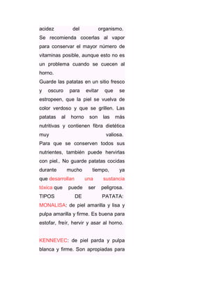 acidez

del

organismo.

Se recomienda cocerlas al vapor
para conservar el mayor número de
vitaminas posible, aunque esto no es
un problema cuando se cuecen al
horno.
Guarde las patatas en un sitio fresco
y

oscuro

para

evitar

que

se

estropeen, que la piel se vuelva de
color verdoso y que se grillen. Las
patatas

al

horno

son

las

más

nutritivas y contienen fibra dietética
muy

valiosa.

Para que se conserven todos sus
nutrientes, también puede hervirlas
con piel.. No guarde patatas cocidas
durante

mucho

que desarrollan
tóxica que
TIPOS

tiempo,
una

puede
DE

ser

ya

sustancia
peligrosa.
PATATA:

MONALISA: de piel amarilla y lisa y
pulpa amarilla y firme. Es buena para
estofar, freír, hervir y asar al horno.

KENNEVEC: de piel parda y pulpa
blanca y firme. Son apropiadas para

 