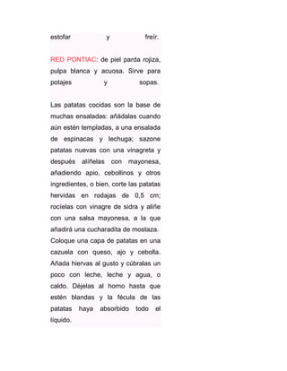 estofar

y

freír.

RED PONTIAC: de piel parda rojiza,
pulpa blanca y acuosa. Sirve para
potajes

y

sopas.

Las patatas cocidas son la base de
muchas ensaladas: añádalas cuando
aún estén templadas, a una ensalada
de espinacas y lechuga; sazone
patatas nuevas con una vinagreta y
después

alíñelas

con

mayonesa,

añadiendo apio, cebollinos y otros
ingredientes, o bien, corte las patatas
hervidas en rodajas de 0,5 cm;
rocíelas con vinagre de sidra y aliñe
con una salsa mayonesa, a la que
añadirá una cucharadita de mostaza.
Coloque una capa de patatas en una
cazuela con queso, ajo y cebolla.
Añada hiervas al gusto y cúbralas un
poco con leche, leche y agua, o
caldo. Déjelas al horno hasta que
estén blandas y la fécula de las
patatas
líquido.

haya

absorbido

todo

el

 