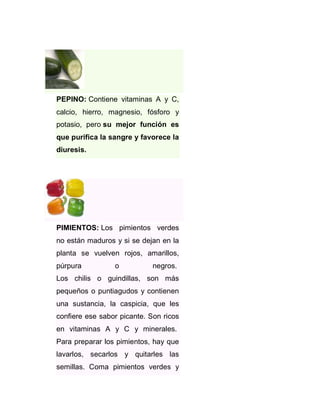 PEPINO: Contiene vitaminas A y C,
calcio, hierro, magnesio, fósforo y
potasio, pero su mejor función es
que purifica la sangre y favorece la
diuresis.

PIMIENTOS: Los pimientos verdes
no están maduros y si se dejan en la
planta se vuelven rojos, amarillos,
púrpura

o

negros.

Los chilis o guindillas, son más
pequeños o puntiagudos y contienen
una sustancia, la caspicia, que les
confiere ese sabor picante. Son ricos
en vitaminas A y C y minerales.
Para preparar los pimientos, hay que
lavarlos, secarlos y quitarles las
semillas. Coma pimientos verdes y

 