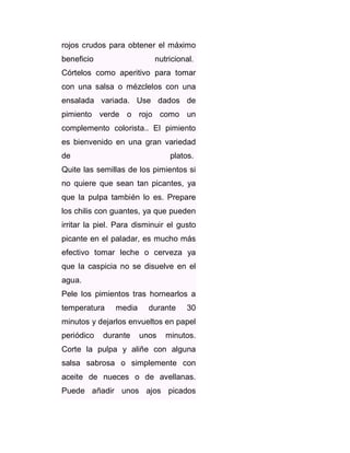 rojos crudos para obtener el máximo
beneficio

nutricional.

Córtelos como aperitivo para tomar
con una salsa o mézclelos con una
ensalada variada. Use dados de
pimiento verde o rojo como un
complemento colorista.. El pimiento
es bienvenido en una gran variedad
de

platos.

Quite las semillas de los pimientos si
no quiere que sean tan picantes, ya
que la pulpa también lo es. Prepare
los chilis con guantes, ya que pueden
irritar la piel. Para disminuir el gusto
picante en el paladar, es mucho más
efectivo tomar leche o cerveza ya
que la caspicia no se disuelve en el
agua.
Pele los pimientos tras hornearlos a
temperatura

media

durante

30

minutos y dejarlos envueltos en papel
periódico

durante

unos

minutos.

Corte la pulpa y aliñe con alguna
salsa sabrosa o simplemente con
aceite de nueces o de avellanas.
Puede añadir unos ajos picados

 